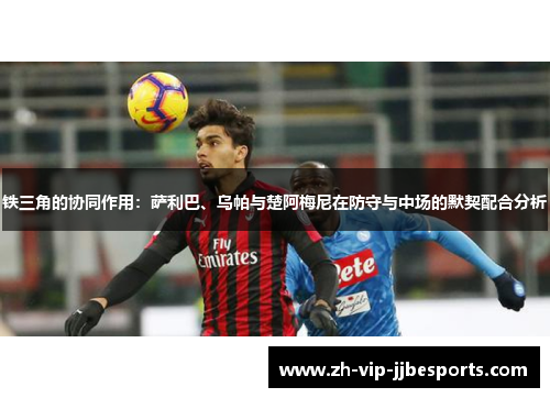 铁三角的协同作用：萨利巴、乌帕与楚阿梅尼在防守与中场的默契配合分析