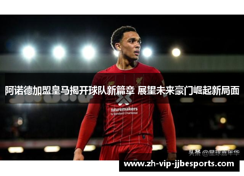 阿诺德加盟皇马揭开球队新篇章 展望未来豪门崛起新局面