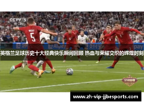 英格兰足球历史十大经典快乐瞬间回顾 热血与荣耀交织的辉煌时刻