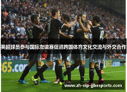 英超球员参与国际友谊赛促进跨国体育文化交流与外交合作