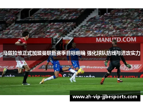 马兹拉维正式加盟曼联新赛季目标明确 强化球队防线与进攻实力